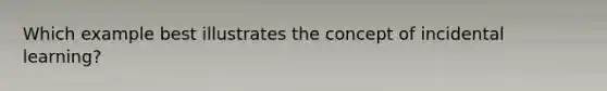 Which example best illustrates the concept of incidental learning?