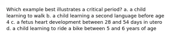 Which example best illustrates a critical period? a. a child learning to walk b. a child learning a second language before age 4 c. a fetus heart development between 28 and 54 days in utero d. a child learning to ride a bike between 5 and 6 years of age