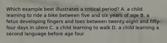 Which example best illustrates a critical period? A. a child learning to ride a bike between five and six years of age B. a fetus developing fingers and toes between twenty-eight and fifty-four days in utero C. a child learning to walk D. a child learning a second language before age four