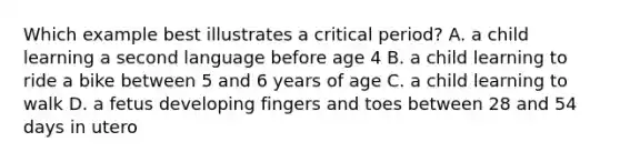 Which example best illustrates a critical period? A. a child learning a second language before age 4 B. a child learning to ride a bike between 5 and 6 years of age C. a child learning to walk D. a fetus developing fingers and toes between 28 and 54 days in utero