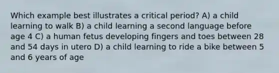 Which example best illustrates a critical period? A) a child learning to walk B) a child learning a second language before age 4 C) a human fetus developing fingers and toes between 28 and 54 days in utero D) a child learning to ride a bike between 5 and 6 years of age