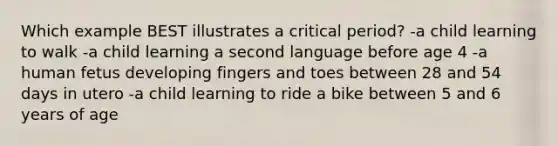 Which example BEST illustrates a critical period? -a child learning to walk -a child learning a second language before age 4 -a human fetus developing fingers and toes between 28 and 54 days in utero -a child learning to ride a bike between 5 and 6 years of age