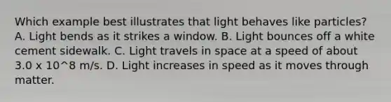 Which example best illustrates that light behaves like particles? A. Light bends as it strikes a window. B. Light bounces off a white cement sidewalk. C. Light travels in space at a speed of about 3.0 x 10^8 m/s. D. Light increases in speed as it moves through matter.