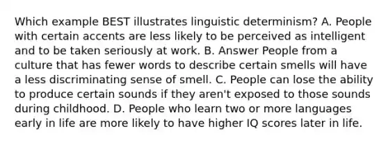 Which example BEST illustrates linguistic determinism? A. People with certain accents are less likely to be perceived as intelligent and to be taken seriously at work. B. Answer People from a culture that has fewer words to describe certain smells will have a less discriminating sense of smell. C. People can lose the ability to produce certain sounds if they aren't exposed to those sounds during childhood. D. People who learn two or more languages early in life are more likely to have higher IQ scores later in life.