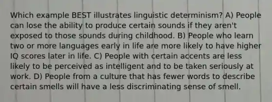 Which example BEST illustrates linguistic determinism? A) People can lose the ability to produce certain sounds if they aren't exposed to those sounds during childhood. B) People who learn two or more languages early in life are more likely to have higher IQ scores later in life. C) People with certain accents are less likely to be perceived as intelligent and to be taken seriously at work. D) People from a culture that has fewer words to describe certain smells will have a less discriminating sense of smell.