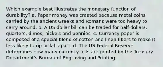 Which example best illustrates the monetary function of durability? a. Paper money was created because metal coins carried by the ancient Greeks and Romans were too heavy to carry around. b. A US dollar bill can be traded for half-dollars, quarters, dimes, nickels and pennies. c. Currency paper is composed of a special blend of cotton and linen fibers to make it less likely to rip or fall apart. d. The US Federal Reserve determines how many currency bills are printed by the Treasury Department's Bureau of Engraving and Printing.