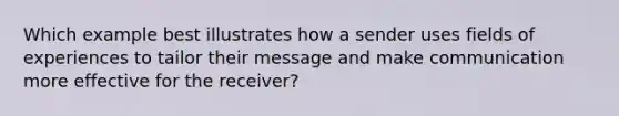 Which example best illustrates how a sender uses fields of experiences to tailor their message and make communication more effective for the receiver?