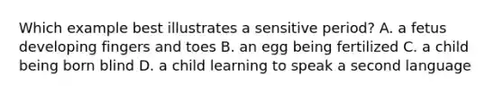 Which example best illustrates a sensitive period? A. a fetus developing fingers and toes B. an egg being fertilized C. a child being born blind D. a child learning to speak a second language