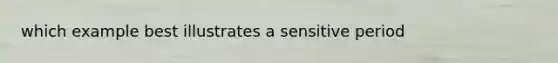 which example best illustrates a sensitive period