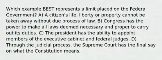 Which example BEST represents a limit placed on the Federal Government? A) A citizen's life, liberty or property cannot be taken away without due process of law. B) Congress has the power to make all laws deemed necessary and proper to carry out its duties. C) The president has the ability to appoint members of the executive cabinet and federal judges. D) Through the judicial process, the Supreme Court has the final say on what the Constitution means.