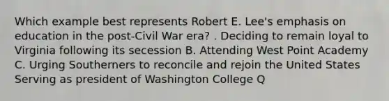 Which example best represents Robert E. Lee's emphasis on education in the post-Civil War era? . Deciding to remain loyal to Virginia following its secession B. Attending West Point Academy C. Urging Southerners to reconcile and rejoin the United States Serving as president of Washington College Q