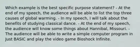 Which example is the best specific purpose statement? - At the end of my speech, the audience will be able to list the top three causes of global warming. - In my speech, I will talk about the benefits of studying classical dance. - At the end of my speech, the audience will know some things about Hannibal, Missouri. - The audience will be able to write a simple computer program in Just BASIC and play the video game Bioshock Infinite.