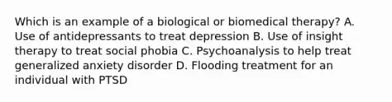 Which is an example of a biological or biomedical therapy? A. Use of antidepressants to treat depression B. Use of insight therapy to treat social phobia C. Psychoanalysis to help treat generalized anxiety disorder D. Flooding treatment for an individual with PTSD