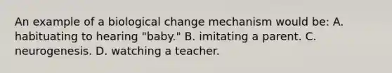 An example of a biological change mechanism would be: A. habituating to hearing "baby." B. imitating a parent. C. neurogenesis. D. watching a teacher.