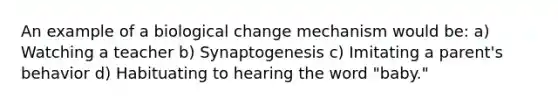 An example of a biological change mechanism would be: a) Watching a teacher b) Synaptogenesis c) Imitating a parent's behavior d) Habituating to hearing the word "baby."