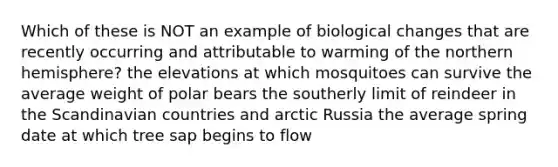 Which of these is NOT an example of biological changes that are recently occurring and attributable to warming of the northern hemisphere? the elevations at which mosquitoes can survive the average weight of polar bears the southerly limit of reindeer in the Scandinavian countries and arctic Russia the average spring date at which tree sap begins to flow