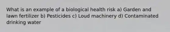 What is an example of a biological health risk a) Garden and lawn fertilizer b) Pesticides c) Loud machinery d) Contaminated drinking water