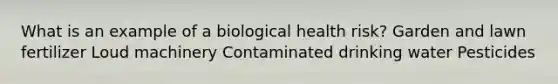 What is an example of a biological health risk? Garden and lawn fertilizer Loud machinery Contaminated drinking water Pesticides