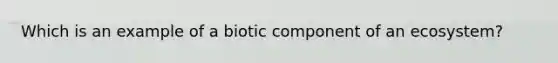 Which is an example of a biotic component of an ecosystem?