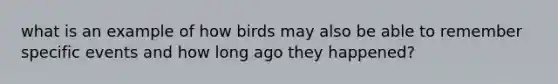 what is an example of how birds may also be able to remember specific events and how long ago they happened?