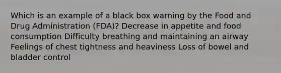 Which is an example of a black box warning by the Food and Drug Administration (FDA)? Decrease in appetite and food consumption Difficulty breathing and maintaining an airway Feelings of chest tightness and heaviness Loss of bowel and bladder control