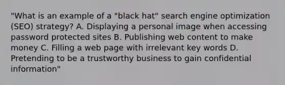 "What is an example of a "black hat" search engine optimization (SEO) strategy? A. Displaying a personal image when accessing password protected sites B. Publishing web content to make money C. Filling a web page with irrelevant key words D. Pretending to be a trustworthy business to gain confidential information"