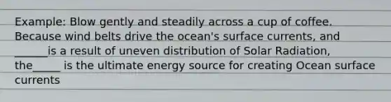 Example: Blow gently and steadily across a cup of coffee. Because wind belts drive the ocean's surface currents, and ______is a result of uneven distribution of Solar Radiation, the_____ is the ultimate energy source for creating Ocean surface currents