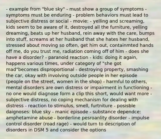 - example from "blue sky" - must show a group of symptoms - symptoms must be enduring - problem behaviors must lead to subjective distress or social - movie: - yelling and screaming, kids seem to be aware of it, destroyed all the furniture, yelling dreaming, beats up her husband, rein away with the care, bumps into stuff, screams at her husband that she hates her husband, stressed about moving so often, get him out, containmted hands off me, do you trust me, radiation coming off of him - does she have a disorder? - paranoid reaction - kids: doing it again, happens various times, under category of "she got mad"becomes disproportional - destroying property, smashing the car, okay with involving outside people in her episode (people on the street, women in the shop) - harmful to others, mental disorders are own distress or impairment in functioning - no one would diagnose form a clip this short, would want more - subjective distress, no coping mechanism for dealing with distress - reaction to stimulus, smell, furtniture - posisble daignoses: blue sky - manic episode - substance dependce: amphetamine abuse - borderline pesroanlity disorder - impulse control disorder (road rage) - would turn to description of disorders in DSM 5 and consider the options