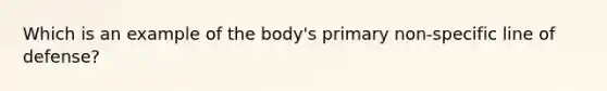 Which is an example of the body's primary non-specific line of defense?