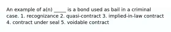 An example of a(n) _____ is a bond used as bail in a criminal case. 1. recognizance 2. quasi-contract 3. implied-in-law contract 4. contract under seal 5. voidable contract