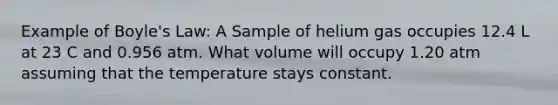 Example of Boyle's Law: A Sample of helium gas occupies 12.4 L at 23 C and 0.956 atm. What volume will occupy 1.20 atm assuming that the temperature stays constant.