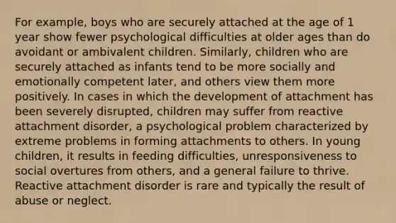 For example, boys who are securely attached at the age of 1 year show fewer psychological difficulties at older ages than do avoidant or ambivalent children. Similarly, children who are securely attached as infants tend to be more socially and emotionally competent later, and others view them more positively. In cases in which the development of attachment has been severely disrupted, children may suffer from reactive attachment disorder, a psychological problem characterized by extreme problems in forming attachments to others. In young children, it results in feeding difficulties, unresponsiveness to social overtures from others, and a general failure to thrive. Reactive attachment disorder is rare and typically the result of abuse or neglect.