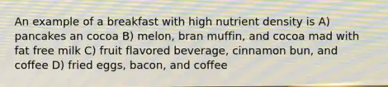 An example of a breakfast with high nutrient density is A) pancakes an cocoa B) melon, bran muffin, and cocoa mad with fat free milk C) fruit flavored beverage, cinnamon bun, and coffee D) fried eggs, bacon, and coffee