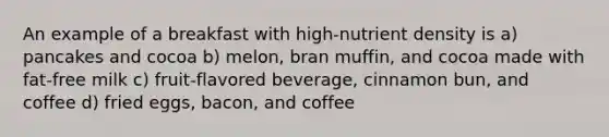 An example of a breakfast with high-nutrient density is a) pancakes and cocoa b) melon, bran muffin, and cocoa made with fat-free milk c) fruit-flavored beverage, cinnamon bun, and coffee d) fried eggs, bacon, and coffee