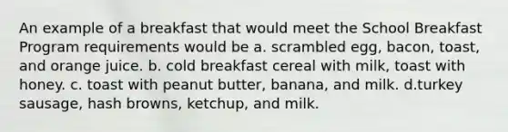 An example of a breakfast that would meet the School Breakfast Program requirements would be a. scrambled egg, bacon, toast, and orange juice. b. cold breakfast cereal with milk, toast with honey. c. toast with peanut butter, banana, and milk. d.turkey sausage, hash browns, ketchup, and milk.