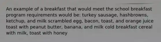 An example of a breakfast that would meet the school breakfast program requirements would be: turkey sausage, hashbrowns, ketchup, and milk scrambled egg, bacon, toast, and orange juice toast with peanut butter, banana, and milk cold breakfast cereal with milk, toast with honey