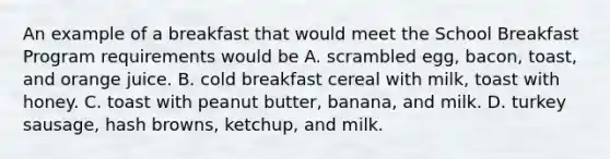 An example of a breakfast that would meet the School Breakfast Program requirements would be A. scrambled egg, bacon, toast, and orange juice. B. cold breakfast cereal with milk, toast with honey. C. toast with peanut butter, banana, and milk. D. turkey sausage, hash browns, ketchup, and milk.