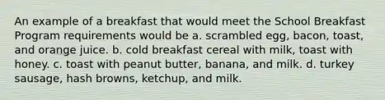 An example of a breakfast that would meet the School Breakfast Program requirements would be a. scrambled egg, bacon, toast, and orange juice. b. cold breakfast cereal with milk, toast with honey. c. toast with peanut butter, banana, and milk. d. turkey sausage, hash browns, ketchup, and milk.