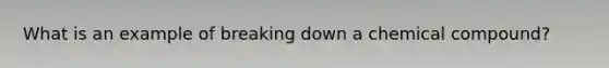 What is an example of breaking down a chemical compound?