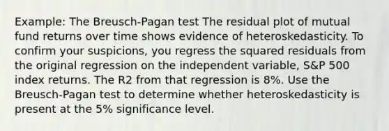 Example: The Breusch-Pagan test The residual plot of mutual fund returns over time shows evidence of heteroskedasticity. To confirm your suspicions, you regress the squared residuals from the original regression on the independent variable, S&P 500 index returns. The R2 from that regression is 8%. Use the Breusch-Pagan test to determine whether heteroskedasticity is present at the 5% significance level.