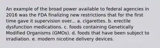 An example of the broad power available to federal agencies in 2016 was the FDA finalizing new restrictions that for the first time gave it supervision over... a. cigarettes. b. erectile dysfunction medications. c. foods containing Genetically Modified Organisms (GMOs). d. foods that have been subject to irradiation. e. modern nicotine delivery devices.