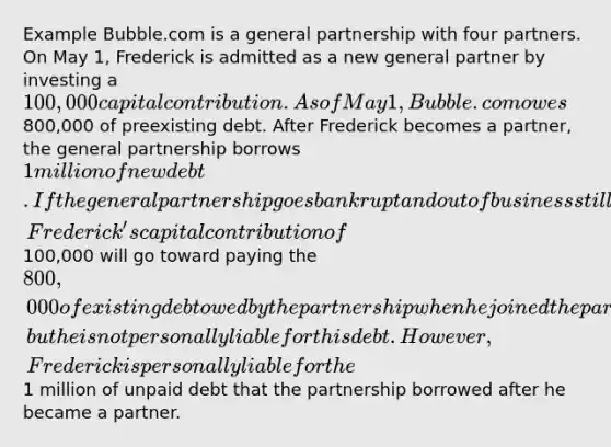 Example Bubble.com is a general partnership with four partners. On May 1, Frederick is admitted as a new general partner by investing a 100,000 capital contribution. As of May 1, Bubble.com owes800,000 of preexisting debt. After Frederick becomes a partner, the general partnership borrows 1 million of new debt. If the general partnership goes bankrupt and out of business still owing both debts, Frederick's capital contribution of100,000 will go toward paying the 800,000 of existing debt owed by the partnership when he joined the partnership, but he is not personally liable for this debt. However, Frederick is personally liable for the1 million of unpaid debt that the partnership borrowed after he became a partner.