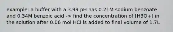 example: a buffer with a 3.99 pH has 0.21M sodium benzoate and 0.34M benzoic acid -> find the concentration of [H3O+] in the solution after 0.06 mol HCl is added to final volume of 1.7L