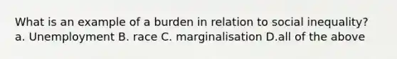 What is an example of a burden in relation to social inequality? a. Unemployment B. race C. marginalisation D.all of the above