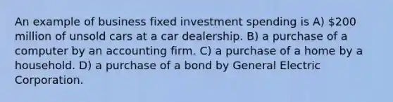 An example of business fixed investment spending is A) 200 million of unsold cars at a car dealership. B) a purchase of a computer by an accounting firm. C) a purchase of a home by a household. D) a purchase of a bond by General Electric Corporation.