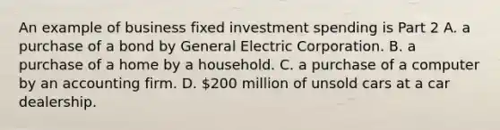 An example of business fixed investment spending is Part 2 A. a purchase of a bond by General Electric Corporation. B. a purchase of a home by a household. C. a purchase of a computer by an accounting firm. D. ​200 million of unsold cars at a car dealership.