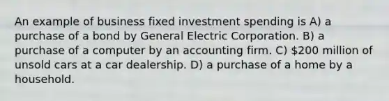 An example of business fixed investment spending is A) a purchase of a bond by General Electric Corporation. B) a purchase of a computer by an accounting firm. C) 200 million of unsold cars at a car dealership. D) a purchase of a home by a household.