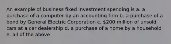 An example of business fixed investment spending is a. a purchase of a computer by an accounting firm b. a purchase of a bond by General Electric Corporation c. 200 million of unsold cars at a car dealership d. a purchase of a home by a household e. all of the above