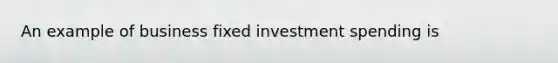 An example of business fixed investment spending is