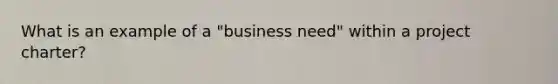 What is an example of a "business need" within a project charter?